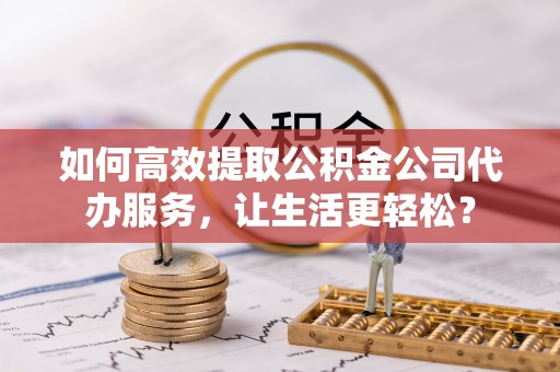 大肚如何高效提取公积金公司代办服务，让生活更轻松？
