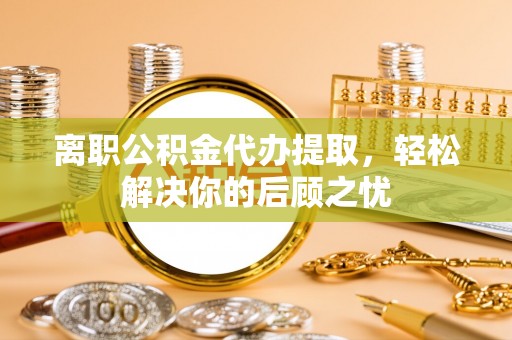 大肚离职公积金代办提取，轻松解决你的后顾之忧