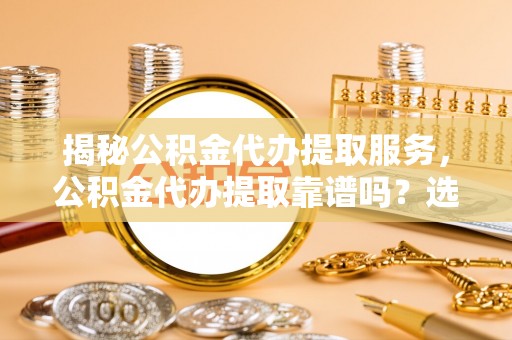 大肚揭秘公积金代办提取服务，公积金代办提取靠谱吗？选择前你需要知道这些！