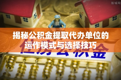 大肚揭秘公积金提取代办单位的运作模式与选择技巧