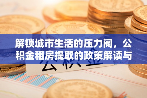 大肚解锁城市生活的压力阀，公积金租房提取的政策解读与实践指南