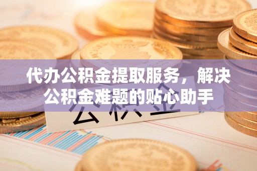 大肚代办公积金提取服务，解决公积金难题的贴心助手