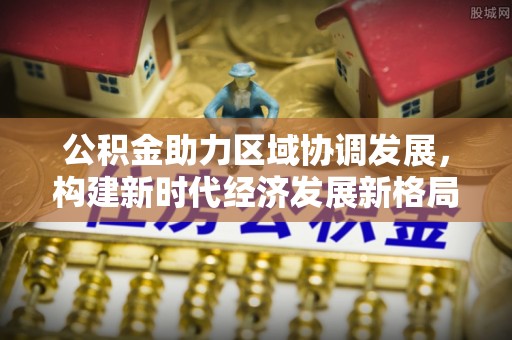 大肚公积金助力区域协调发展，构建新时代经济发展新格局