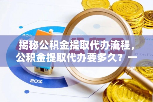大肚揭秘公积金提取代办流程，公积金提取代办要多久？一文读懂