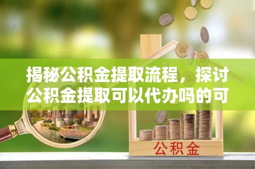 大肚揭秘公积金提取流程，探讨公积金提取可以代办吗的可行性与注意事项