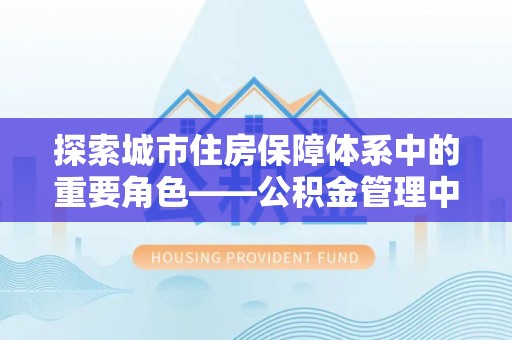 大肚探索城市住房保障体系中的重要角色——公积金管理中心