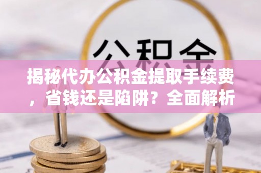 大肚揭秘代办公积金提取手续费，省钱还是陷阱？全面解析与避坑指南