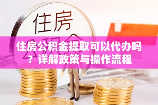 大肚住房公积金提取可以代办吗？详解政策与操作流程