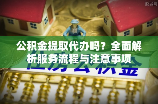 大肚公积金提取代办吗？全面解析服务流程与注意事项