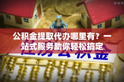 大肚公积金提取代办哪里有？一站式服务助你轻松搞定