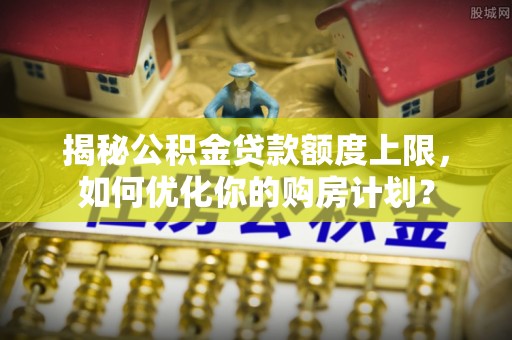 大肚揭秘公积金贷款额度上限，如何优化你的购房计划？