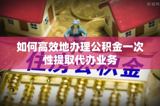 大肚如何高效地办理公积金一次性提取代办业务