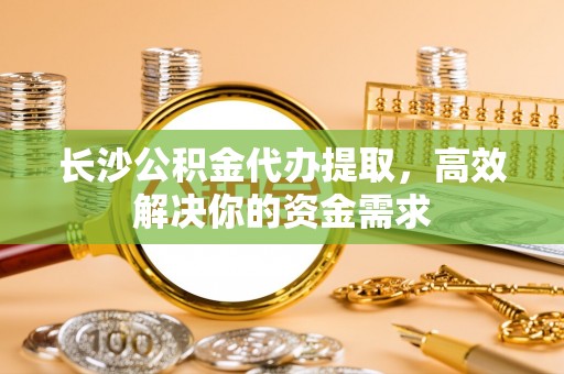 大肚长沙公积金代办提取，高效解决你的资金需求
