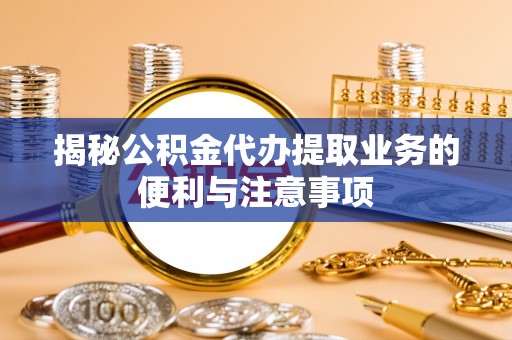 大肚揭秘公积金代办提取业务的便利与注意事项
