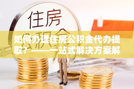 大肚如何办理住房公积金代办提取？——一站式解决方案解析